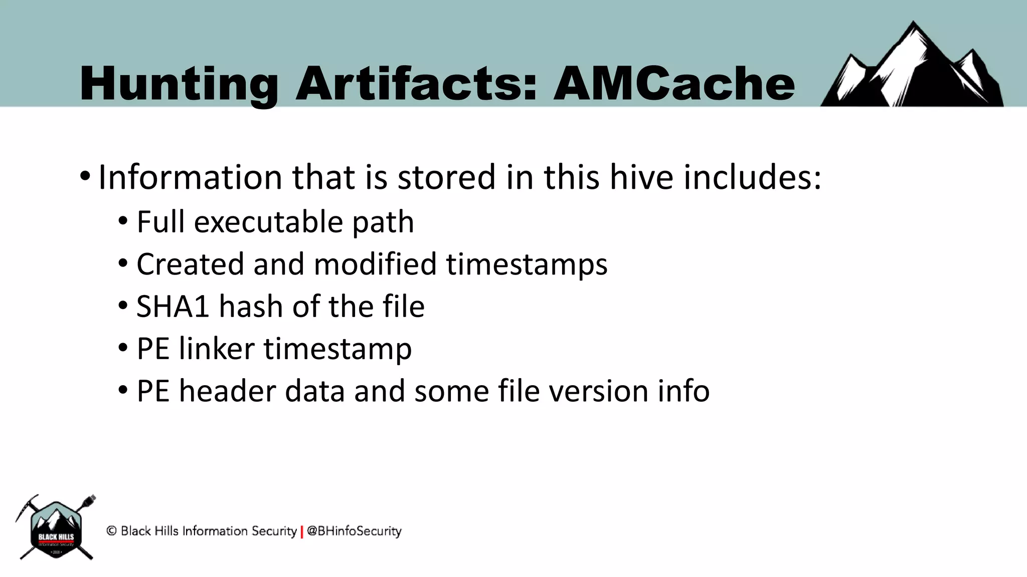 Hunting Artifacts: AMCache
• Information that is stored in this hive includes:
• Full executable path
• Created and modified timestamps
• SHA1 hash of the file
• PE linker timestamp
• PE header data and some file version info
 