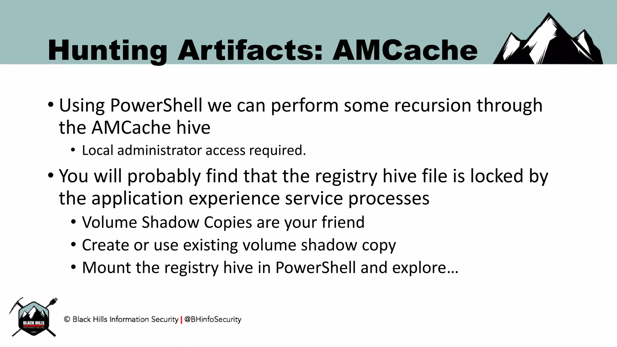 Hunting Artifacts: AMCache
• Using PowerShell we can perform some recursion through
the AMCache hive
• Local administrator access required.
• You will probably find that the registry hive file is locked by
the application experience service processes
• Volume Shadow Copies are your friend
• Create or use existing volume shadow copy
• Mount the registry hive in PowerShell and explore…
 