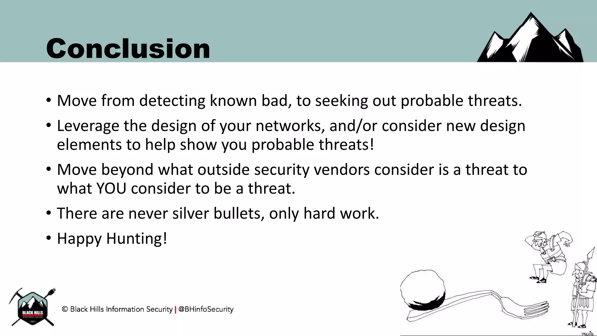 Conclusion
• Move from detecting known bad, to seeking out probable threats.
• Leverage the design of your networks, and/or consider new design
elements to help show you probable threats!
• Move beyond what outside security vendors consider is a threat to
what YOU consider to be a threat.
• There are never silver bullets, only hard work.
• Happy Hunting!
 