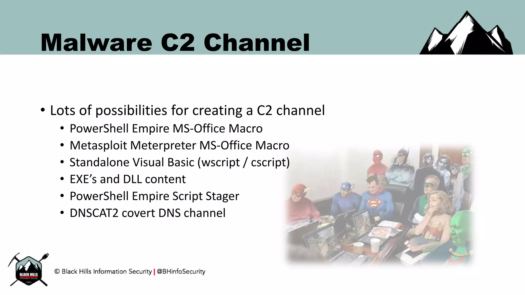 Malware C2 Channel
• Lots of possibilities for creating a C2 channel
• PowerShell Empire MS-Office Macro
• Metasploit Meterpreter MS-Office Macro
• Standalone Visual Basic (wscript / cscript)
• EXE’s and DLL content
• PowerShell Empire Script Stager
• DNSCAT2 covert DNS channel
 