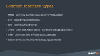 Common Interface Types
• UART - Universal Asynchronous Receiver/Transmitter
• SPI – Serial Peripheral Interface
• I2C – Inter Integrated Circuit
• JTAG – Joint Test Action Group – Hardware Debugging Interface
• CAN – Controller Area Network (Cars/ATM/etc)
• RS232- Serial Interface used on many legacy devices
 