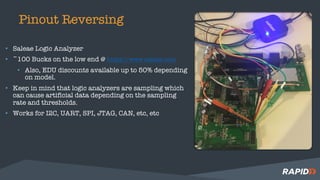 Pinout Reversing
• Saleae Logic Analyzer
• ~100 Bucks on the low end @ https://www.saleae.com
• Also, EDU discounts available up to 50% depending
on model.
• Keep in mind that logic analyzers are sampling which
can cause artificial data depending on the sampling
rate and thresholds.
• Works for I2C, UART, SPI, JTAG, CAN, etc, etc
 