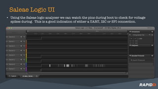 Saleae Logic UI
• Using the Saleae logic analyzer we can watch the pins during boot to check for voltage
spikes during. This is a good indication of either a UART, I2C or SPI connection.
 