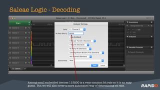 Saleae Logic - Decoding
Among small embedded devices 115200 is a very common bit rate so it is an easy
guess. But we will also cover a more automated way of determining bit rate.
 