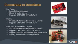 Connecting to Interfaces
• Bus Pirate
• Less of a learning curve
• Slower transfer speeds
• Supports UART, SPI, I2C and JTAG
• Shikra
• No UI but faster transfer speeds as a result
• Supports UART, SPI, I2C and JTAG
• TIAO USB Multiprotocol Adapter
• No UI but faster transfer speeds as a result
• Supports UART, SPI, I2C, JTAG, RS-232
• Supports multiple connections from same device
• Slightly less reliable in my experience
 