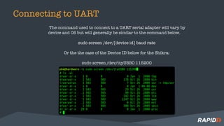 Connecting to UART
The command used to connect to a UART serial adapter will vary by
device and OS but will generally be similar to the command below.
sudo screen /dev/[device id] baud rate
Or the the case of the Device ID below for the Shikra:
sudo screen /dev/ttyUSB0 115200
 