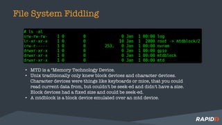 File System Fiddling
• MTD is a "Memory Technology Device.
• Unix traditionally only knew block devices and character devices.
Character devices were things like keyboards or mice, that you could
read current data from, but couldn't be seek-ed and didn't have a size.
Block devices had a fixed size and could be seek-ed.
• A mtdblock is a block device emulated over an mtd device.
 