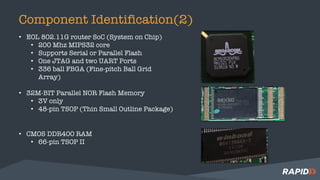 Component Identification(2)
• EOL 802.11G router SoC (System on Chip)
• 200 Mhz MIPS32 core
• Supports Serial or Parallel Flash
• One JTAG and two UART Ports
• 336 ball FBGA (Fine-pitch Ball Grid
Array)
• 32M-BIT Parallel NOR Flash Memory
• 3V only
• 48-pin TSOP (Thin Small Outline Package)
• CMOS DDR400 RAM
• 66-pin TSOP II
 