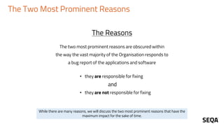 The Two Most Prominent Reasons
The two most prominent reasons are obscured within
the way the vast majority of the Organisation responds to
a bug report of the applications and software
• they are responsible for fixing
and
• they are not responsible for fixing
The Reasons
While there are many reasons, we will discuss the two most prominent reasons that have the
maximum impact for the sake of time.
 