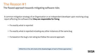 The Reason #1
The flawed approach towards mitigating software risks
A common mitigation strategy of an Organisation or an independent developer upon receiving a bug
report affecting the software that they are responsible for fixing:
• Fix exactly what is reported
• Fix exactly what is reported including any other instances of the same bug
• Fix based on the bug’s risk rating but follow the second approach
While this is fine, let's look at the disadvantages of each of these approaches.
 