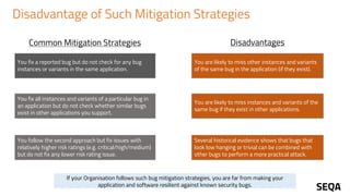 Disadvantage of Such Mitigation Strategies
You fix a reported bug but do not check for any bug
instances or variants in the same application.
You are likely to miss other instances and variants
of the same bug in the application (if they exist).
You fix all instances and variants of a particular bug in
an application but do not check whether similar bugs
exist in other applications you support.
You are likely to miss instances and variants of the
same bug if they exist in other applications.
You follow the second approach but fix issues with
relatively higher risk ratings (e.g. critical/high/medium)
but do not fix any lower risk rating issue.
Several historical evidence shows that bugs that
look low hanging or trivial can be combined with
other bugs to perform a more practical attack.
Common Mitigation Strategies Disadvantages
If your Organisation follows such bug mitigation strategies, you are far from making your
application and software resilient against known security bugs.
 