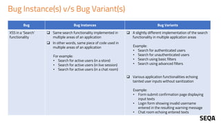 Bug Instance(s) v/s Bug Variant(s)
Bug Bug Instances Bug Variants
XSS in a ‘Search’
functionality
❑ Same search functionality implemented in
multiple areas of an application
❑ In other words, same piece of code used in
multiple areas of an application
For example:
• Search for active users (in a store)
• Search for active users (in live session)
• Search for active users (in a chat room)
❑ A slightly different implementation of the search
functionality in multiple application areas
Example:
• Search for authenticated users
• Search for unauthenticated users
• Search using basic filters
• Search using advanced filters
❑ Various application functionalities echoing
tainted user inputs without sanitization
Example:
• Form submit confirmation page displaying
input texts
• Login form showing invalid username
entered in the resulting warning message
• Chat room echoing entered texts
 