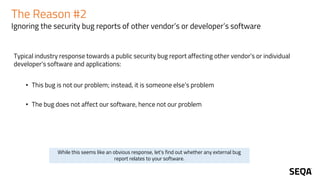 The Reason #2
Ignoring the security bug reports of other vendor’s or developer’s software
Typical industry response towards a public security bug report affecting other vendor's or individual
developer's software and applications:
• This bug is not our problem; instead, it is someone else’s problem
• The bug does not affect our software, hence not our problem
While this seems like an obvious response, let's find out whether any external bug
report relates to your software.
 