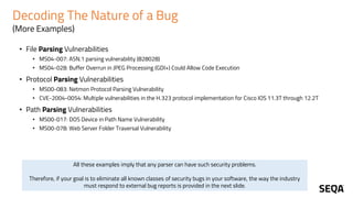 Decoding The Nature of a Bug
(More Examples)
• File Parsing Vulnerabilities
• MS04-007: ASN.1 parsing vulnerability (828028)
• MS04-028: Buffer Overrun in JPEG Processing (GDI+) Could Allow Code Execution
• Protocol Parsing Vulnerabilities
• MS00-083: Netmon Protocol Parsing Vulnerability
• CVE-2004-0054: Multiple vulnerabilities in the H.323 protocol implementation for Cisco IOS 11.3T through 12.2T
• Path Parsing Vulnerabilities
• MS00-017: DOS Device in Path Name Vulnerability
• MS00-078: Web Server Folder Traversal Vulnerability
All these examples imply that any parser can have such security problems.
Therefore, if your goal is to eliminate all known classes of security bugs in your software, the way the industry
must respond to external bug reports is provided in the next slide.
 