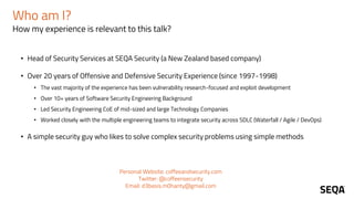 Who am I?
How my experience is relevant to this talk?
• Head of Security Services at SEQA Security (a New Zealand based company)
• Over 20 years of Offensive and Defensive Security Experience (since 1997-1998)
• The vast majority of the experience has been vulnerability research-focused and exploit development
• Over 10+ years of Software Security Engineering Background
• Led Security Engineering CoE of mid-sized and large Technology Companies
• Worked closely with the multiple engineering teams to integrate security across SDLC (Waterfall / Agile / DevOps)
• A simple security guy who likes to solve complex security problems using simple methods
Personal Website: coffeeandsecurity.com
Twitter: @coffeensecurity
Email: d3basis.m0hanty@gmail.com
 