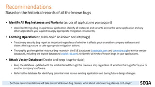 Recommendations
Based on the historical records of all the known bugs
• Identify All Bug Instances and Variants (across all applications you support)
• Upon identifying a bug in a particular application, identify all instances and variants across the same application and any
other applications you support to apply appropriate mitigation consistently.
• Combing Operation (to crack down on known security bugs)
• Treat every security bug report as important regardless of whether it affects your or another company software and
dissect the bug nature to take appropriate mitigation actions.
• Thoroughly go through the historical bug records in the CVE databases (cvedetails.com and cve.mitre.org) or similar vendor
databases, including the exploit databases (exploit-db.com), to identify all kinds of known bugs in your applications.
• Attack Vector Database (Create and keep it up-to-date)
• Keep the database updated with the intel obtained through the previous step regardless of whether the bug affects your or
another company's software.
• Refer to the database for identifying potential risks in your existing application and during future design changes.
So these recommendations will take care of all known bug classes; what about unknown bug classes or 0-days?
 
