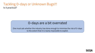 Tackling 0-days or Unknown Bugs!!!
Is it practical?
0-days are a bit overrated
One must ask whether the industry has done enough to minimise the risk of 0-days
to the extent that it is nearly impossible to exploit.
 