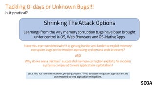 Shrinking The Attack Options
Learnings from the way memory corruption bugs have been brought
under control in OS, Web Browsers and OS-Native Apps
Tackling 0-days or Unknown Bugs!!!
Is it practical?
Have you ever wondered why it is getting harder and harder to exploit memory
corruption bugs on the modern operating system and web browsers?
AND
Why do we see a decline in successful memory corruption exploits for modern
systems compared to web application exploitation?
Let's find out how the modern Operating System / Web Browser mitigation approach excels
as compared to web application mitigations.
 