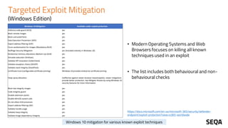 Targeted Exploit Mitigation
(Windows Edition)
https://docs.microsoft.com/en-us/microsoft-365/security/defender-
endpoint/exploit-protection?view=o365-worldwide
• Modern Operating Systems and Web
Browsers focuses on killing all known
techniques used in an exploit
• The list includes both behavioural and non-
behavioural checks
Windows 10 Mitigation Available under exploit protection
Arbitrary code guard (ACG) yes
Block remote images yes
Block untrusted fonts yes
Data Execution Prevention (DEP) yes
Export address filtering (EAF) yes
Force randomization for images (Mandatory ASLR) yes
NullPage Security Mitigation yes (Included natively in Windows 10)
Randomize memory allocations (Bottom-Up ASLR) yes
Simulate execution (SimExec) yes
Validate API invocation (CallerCheck) yes
Validate exception chains (SEHOP) yes
Validate stack integrity (StackPivot) yes
Certificate trust (configurable certificate pinning) Windows 10 provides enterprise certificate pinning
Heap spray allocation Ineffective against newer browser-based exploits; newer mitigations
provide better protection. See Mitigate threats by using Windows 10
security features for more information
Block low integrity images yes
Code integrity guard yes
Disable extension points yes
Disable Win32k system calls yes
Do not allow child processes yes
Import address filtering (IAF) yes
Validate handle usage yes
Validate heap integrity yes
Validate image dependency integrity yes
Windows 10 mitigation for various known exploit techniques
 