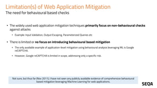 Limitation(s) of Web Application Mitigation
The need for behavioural based checks
• The widely used web application mitigation techniques primarily focus on non-behavioural checks
against attacks
• Example: Input Validation, Output Escaping, Parameterized Queries etc
• There is limited or no focus on introducing behavioural based mitigation
• The only available example of application-level mitigation using behavioural analysis leveraging ML is Google
reCAPTCHA.
• However, Google reCAPTCHA is limited in scope, addressing only a specific risk.
Not sure, but thus far (Nov 2011), I have not seen any publicly available evidence of comprehensive behavioural
based mitigation leveraging Machine Learning for web applications.
 