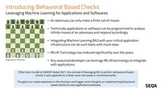 Introducing Behavioral Based Checks
Leveraging Machine Learning for Applications and Softwares
Image Source: chess.com
• An adversary can only make a finite set of moves
• Technically applications or software can be programmed to analyse
infinite moves of an adversary and respond accordingly
• Integrating Machine Learning (ML) with your critical application
infrastructure can do such tasks with much ease.
• ML/AI Technology has matured significantly over the years.
• Any seasoned developer can leverage ML/AI technology to integrate
with applications.
Other than my talk at OWASP Global 2021, the concept of leveraging ML to perform behavioural based
checks in web applications is likely never discussed or mentioned earlier.
The goal is to create awareness in this direction and trigger some thoughts on implementing behavioural
based checks for web applications/software.
 