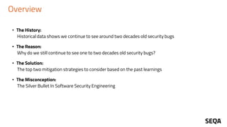 Overview
• The History:
Historical data shows we continue to see around two decades old security bugs
• The Reason:
Why do we still continue to see one to two decades old security bugs?
• The Solution:
The top two mitigation strategies to consider based on the past learnings
• The Misconception:
The Silver Bullet In Software Security Engineering
 
