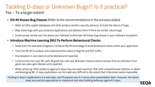 Tackling 0-days or Unknown Bugs!!! Is it practical?
Yes – To a larger extent
• Kill All Known Bug Classes (Refer to the recommendations in the previous slides)
• Refer to CVEs, exploit databases and other product vendors security advisory, to track the nature of bugs.
• Map those bugs with your products/applications and address them if there are similar nature bugs
• Continuously iterate over the above two methods to eliminate all known bug classes in your software ecosystem.
• Introduce Machine Learning (ML) To Perform Behavioural Checks
• Aside from the standard mitigation, introduce ML/AI technology to build behavioral checks within your application
• Train the ML/AI to analyse and understand the nature of legit IN and OUT traffic.
• Any deviation in use cases must be blocked and inspected.
• Continuously train your ML with all good use-case and all known misuse cases to ensure that any deviation from
good use cases gets blocked and inspected.
• While achieving 100% resilience against 0-days may not seem practical. Still, with comprehensive defense-in-depth
and leveraging ML, 0-days exploitation can be made very difficult to the extent that it becomes nearly impossible.
Tackling 0-days in applications is a vast topic, and I'll expand over it in some other presentation later. However, the above
steps are practical approaches to implement and start building defences against 0-days.
 