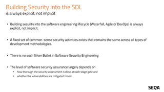 Building Security into the SDL
is always explicit, not implicit
• Building security into the software engineering lifecycle (Waterfall, Agile or DevOps) is always
explicit, not implicit.
• A fixed set of common-sense security activities exists that remains the same across all types of
development methodologies.
• There is no such Silver Bullet in Software Security Engineering
• The level of software security assurance largely depends on
• how thorough the security assessment is done at each stage gate and
• whether the vulnerabilities are mitigated timely
 