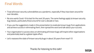 Final Words
• Treat all known security vulnerabilities as a pandemic, especially if they have been around for
over decades.
• No one wants Covid-19 to last for the next 20 years. The same feelings apply to known security
bug classes, particularly those around for over a decade or two.
• If you use the suggestions made in this presentation to eradicate known bugs from applications
and achieve success in eliminating them, then spread the word and talk about your success.
• Your organisation's success story on eliminating all known bugs will inspire other organisations
and potentially lead to a global ripple effect.
• Let's reassess the state of known security bugs in about 20 years from now!!! ☺
Thanks for listening to this talk!!
 