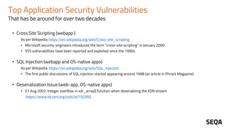 Top Application Security Vulnerabilities
That has be around for over two decades
• Cross Site Scripting (webapp )
As per Wikipedia: https://en.wikipedia.org/wiki/Cross-site_scripting
• Microsoft security-engineers introduced the term "cross-site scripting" in January 2000
• XSS vulnerabilities have been reported and exploited since the 1990s
• SQL Injection (webapp and OS-native apps)
As per Wikipedia: https://en.wikipedia.org/wiki/SQL_injection
• The first public discussions of SQL injection started appearing around 1998 (an article in Phrack Magazine)
• Deserialization Issue (web-app, OS-native apps)
• 01 Aug 2002: Integer overflow in xdr_array() function when deserializing the XDR stream
https://www.kb.cert.org/vuls/id/192995
 