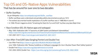 Top OS and OS-Native Apps Vulnerabilities
That has be around for over one to two decades
• Buffer Overflow
As per Wikipedia: https://en.wikipedia.org/wiki/Buffer_overflow
• Buffer overflows were understood and partially publicly documented as early as 1972
• The earliest documented hostile exploitation of a buffer overflow was in 1988 (Morris worm)
• In 1996: Phrack magazine article "Smashing the Stack for Fun and Profit“ by Elias Levy (aka Aleph One)
• Race Condition (OS, OS-Native apps and webapps)
• May 1995: Publication title “A Taxonomy of UNIX System and Network Vulnerabilities”
https://cwe.mitre.org/documents/sources/ATaxonomyofUnixSystemandNetworkVulnerabilities%5BBishop95%5D.pdf
• CVE-2001-0317: https://nvd.nist.gov/vuln/detail/CVE-2001-0317
• Use-After-Free (UAF) (aka Dangling Pointer) and Double Free
• Use-After Free (https://www.nrc.gov/docs/ML0634/ML063470583.pdf)
June 1996: Publication title “Review Guidelines on Software Languages for Use in Nuclear Power Plant Safety Systems”
• Double Free (https://cwe.mitre.org/data/definitions/415.html)
CVE-2002-0059: Double Free - https://cve.mitre.org/cgi-bin/cvename.cgi?name=CVE-2002-0059
 