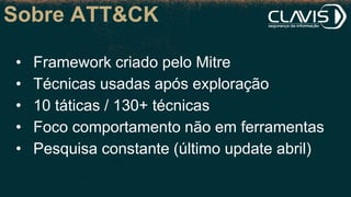 Sobre ATT&CK
• Framework criado pelo Mitre
• Técnicas usadas após exploração
• 10 táticas / 130+ técnicas
• Foco comportamento não em ferramentas
• Pesquisa constante (último update abril)
 