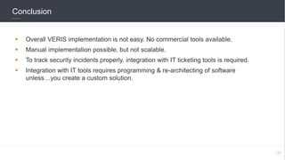 Conclusion
 Overall VERIS implementation is not easy. No commercial tools available.
 Manual implementation possible, but not scalable.
 To track security incidents properly, integration with IT ticketing tools is required.
 Integration with IT tools requires programming & re-architecting of software
unless…you create a custom solution.
21
 