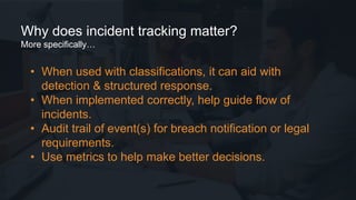 • When used with classifications, it can aid with
detection & structured response.
• When implemented correctly, help guide flow of
incidents.
• Audit trail of event(s) for breach notification or legal
requirements.
• Use metrics to help make better decisions.
Why does incident tracking matter?
More specifically…
 