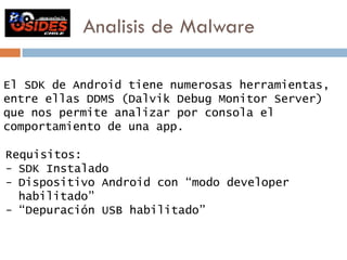 Analisis de Malware 
El SDK de Android tiene numerosas herramientas, 
entre ellas DDMS (Dalvik Debug Monitor Server) 
que nos permite analizar por consola el 
comportamiento de una app. 
Requisitos: 
- SDK Instalado 
- Dispositivo Android con “modo developer 
habilitado” 
- “Depuración USB habilitado” 
 