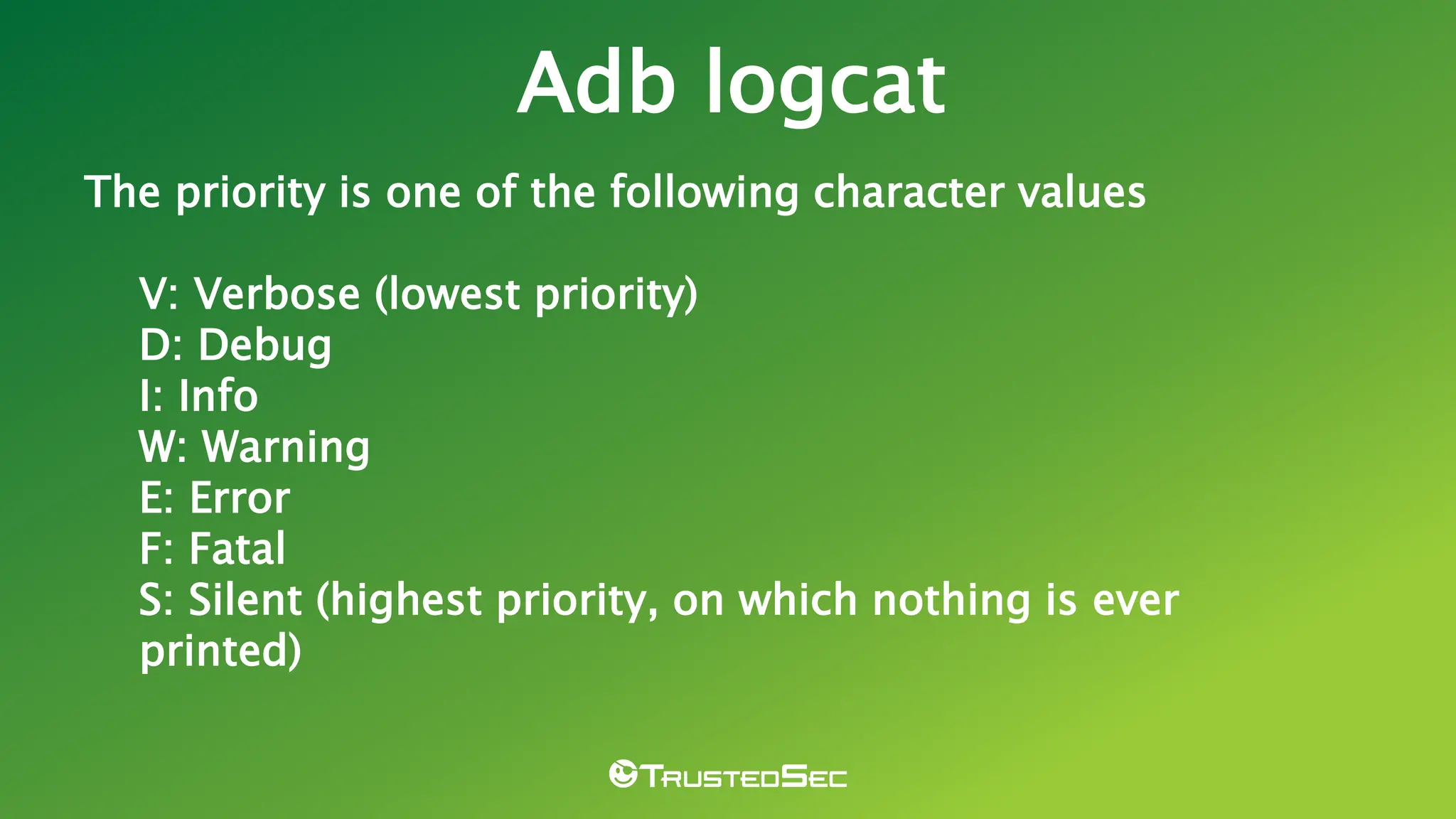 The priority is one of the following character values
V: Verbose (lowest priority)
D: Debug
I: Info
W: Warning
E: Error
F: Fatal
S: Silent (highest priority, on which nothing is ever
printed)
Adb logcat
 