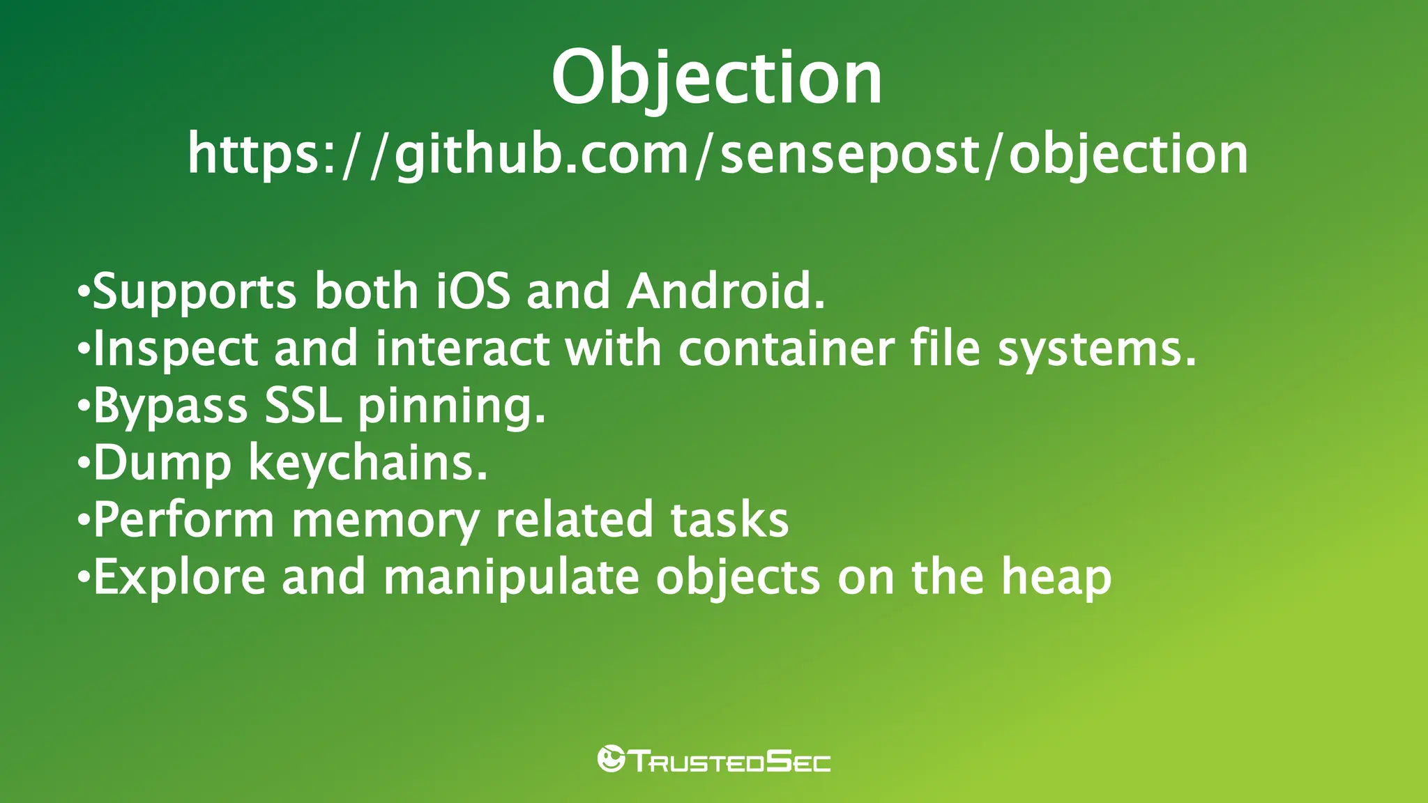 •Supports both iOS and Android.
•Inspect and interact with container file systems.
•Bypass SSL pinning.
•Dump keychains.
•Perform memory related tasks
•Explore and manipulate objects on the heap
Objection
https://github.com/sensepost/objection
 