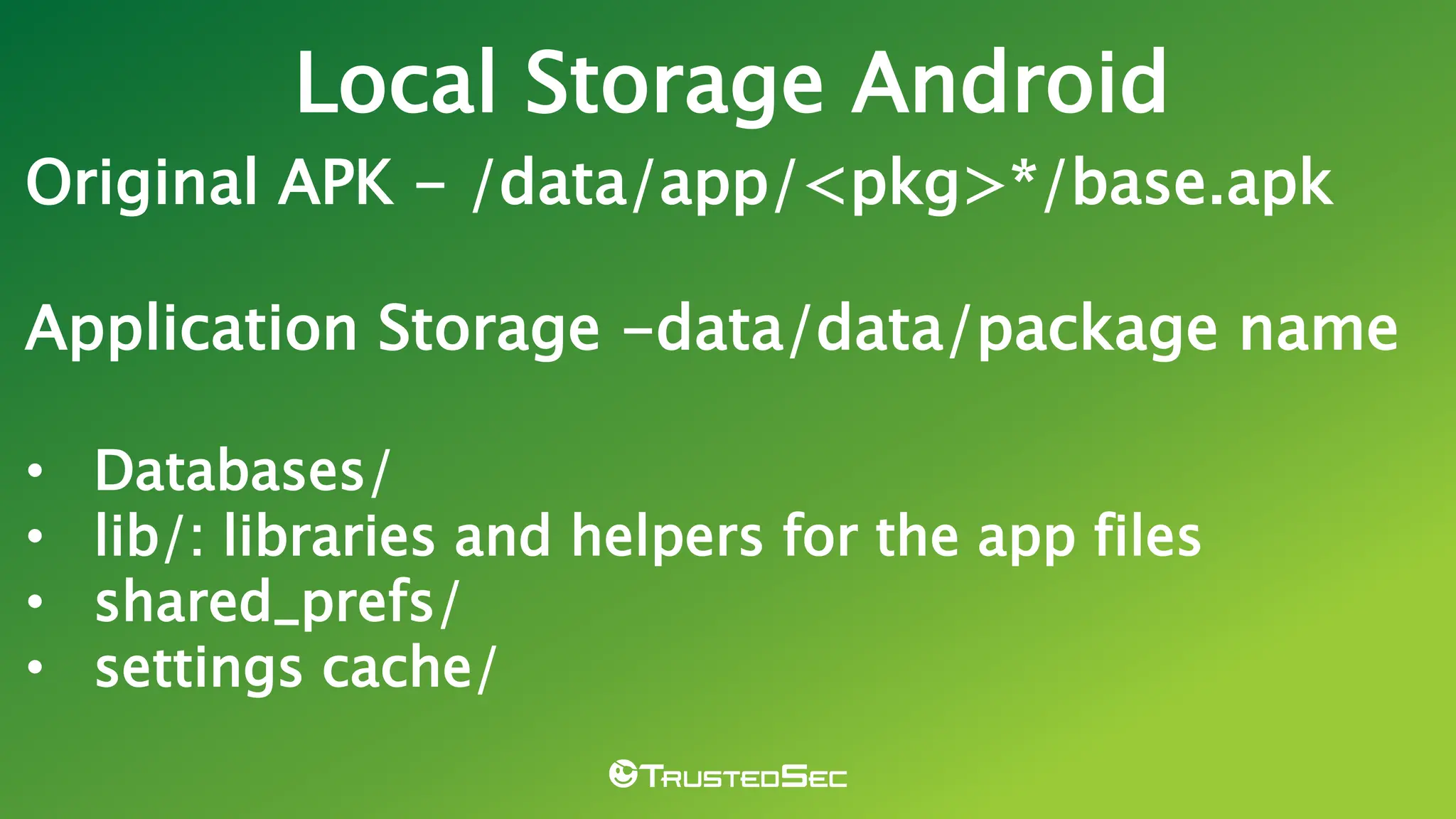 Original APK - /data/app/<pkg>*/base.apk
Application Storage -data/data/package name
• Databases/
• lib/: libraries and helpers for the app files
• shared_prefs/
• settings cache/
Local Storage Android
 
