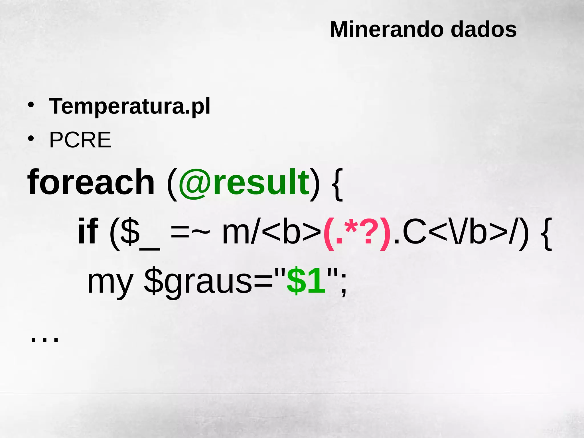 Minerando dados


• Temperatura.pl
• PCRE

foreach (@result) {
   if ($_ =~ m/<b>(.*?).C</b>/) {
    my $graus="$1";
…
 