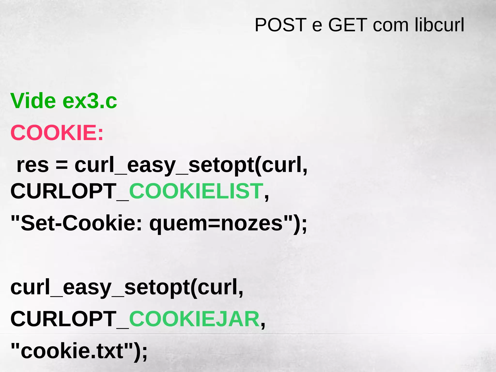 POST e GET com libcurl


Vide ex3.c
COOKIE:
 res = curl_easy_setopt(curl,
CURLOPT_COOKIELIST,
"Set-Cookie: quem=nozes");

curl_easy_setopt(curl,
CURLOPT_COOKIEJAR,
"cookie.txt");
 