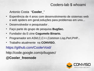 Coolers-lab $ whoami
  Antonio Costa “Cooler_”
• Experiência de 4 anos com desenvolvimento de sistemas web
  e web spiders em geral,soluções para problemas em unix...
• Desenvolvedor e pesquisador .
• Faço parte do grupo de pesquisa BugSec.
• Fundador da E-zine Cogumelo Binario.
• Programador em ASM,C,C++,Common Lisp,Perl,PHP...
• Trabalho atualmente na CONVISO.
https://github.com/CoolerVoid/
http://code.google.com/p/bugsec/
@Cooler_freenode
 