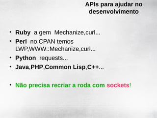 APIs para ajudar no
                          desenvolvimento


• Ruby a gem Mechanize,curl...
• Perl no CPAN temos
  LWP,WWW::Mechanize,curl...
• Python requests...
• Java,PHP,Common Lisp,C++...

• Não precisa recriar a roda com sockets!
 