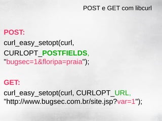 POST e GET com libcurl


POST:
curl_easy_setopt(curl,
CURLOPT_POSTFIELDS,
"bugsec=1&floripa=praia");

GET:
curl_easy_setopt(curl, CURLOPT_URL,
"http://www.bugsec.com.br/site.jsp?var=1");
 
