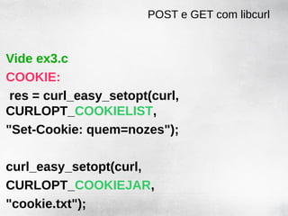 POST e GET com libcurl


Vide ex3.c
COOKIE:
 res = curl_easy_setopt(curl,
CURLOPT_COOKIELIST,
"Set-Cookie: quem=nozes");

curl_easy_setopt(curl,
CURLOPT_COOKIEJAR,
"cookie.txt");
 