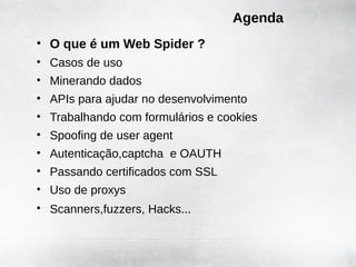 Agenda
• O que é um Web Spider ?
• Casos de uso
• Minerando dados
• APIs para ajudar no desenvolvimento
• Trabalhando com formulários e cookies
• Spoofing de user agent
• Autenticação,captcha e OAUTH
• Passando certificados com SSL
• Uso de proxys
• Scanners,fuzzers, Hacks...
 