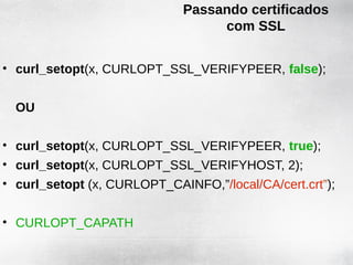 Passando certificados
                                  com SSL


• curl_setopt(x, CURLOPT_SSL_VERIFYPEER, false);


  OU

• curl_setopt(x, CURLOPT_SSL_VERIFYPEER, true);
• curl_setopt(x, CURLOPT_SSL_VERIFYHOST, 2);
• curl_setopt (x, CURLOPT_CAINFO,”/local/CA/cert.crt”);


• CURLOPT_CAPATH
 