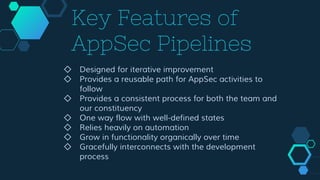 Key Features of
AppSec Pipelines
◇ Designed for iterative improvement
◇ Provides a reusable path for AppSec activities to
follow
◇ Provides a consistent process for both the team and
our constituency
◇ One way flow with well-defined states
◇ Relies heavily on automation
◇ Grow in functionality organically over time
◇ Gracefully interconnects with the development
process
 
