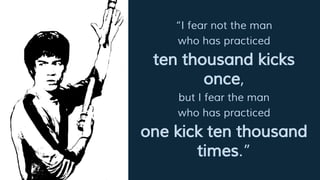 “I fear not the man
who has practiced
ten thousand kicks
once,
but I fear the man
who has practiced
one kick ten thousand
times.”
 