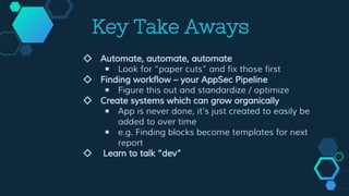 Key Take Aways
◇ Automate, automate, automate
￭ Look for “paper cuts” and fix those first
◇ Finding workflow – your AppSec Pipeline
￭ Figure this out and standardize / optimize
◇ Create systems which can grow organically
￭ App is never done, it’s just created to easily be
added to over time
￭ e.g. Finding blocks become templates for next
report
◇ Learn to talk “dev”
 