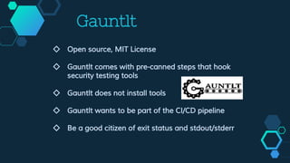 Gauntlt
◇ Open source, MIT License
◇ Gauntlt comes with pre-canned steps that hook
security testing tools
◇ Gauntlt does not install tools
◇ Gauntlt wants to be part of the CI/CD pipeline
◇ Be a good citizen of exit status and stdout/stderr
 